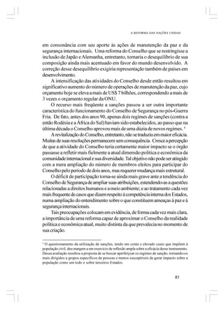 A REFORMA DAS NAÇÕES UNIDAS



em consonância com seu aporte às ações de manutenção da paz e da
segurança internacionais. Uma reforma do Conselho que se restringisse a
inclusão de Japão e Alemanha, entretanto, tornaria o desequilíbrio de sua
composição ainda mais acentuado em favor do mundo desenvolvido. A
correção desse desequilíbrio exigiria representação também de países em
desenvolvimento.
     A intensificação das atividades do Conselho desde então resultou em
significativo aumento do número de operações de manutenção da paz, cujo
orçamento hoje se eleva a mais de US$ 7 bilhões, correspondendo a mais de
3 vezes o orçamento regular da ONU.
     O recurso mais freqüente a sanções passou a ser outra importante
característica do funcionamento do Conselho de Segurança no pós-Guerra
Fria. De fato, antes dos anos 90, apenas dois regimes de sanções (contra a
então Rodésia e a África do Sul) haviam sido estabelecidos, ao passo que na
última década o Conselho aprovou mais de uma dúzia de novos regimes. 4
     A revitalização do Conselho, entretanto, não se traduziu em maior eficácia.
Muitas de suas resoluções permanecem sem consequência. Cresce a percepção
de que a atividade do Conselho teria certamente maior impacto se o órgão
passasse a refletir mais fielmente a atual dimensão política e econômica da
comunidade internacional e sua diversidade. Tal objetivo não pode ser atingido
com a mera ampliação do número de membros eleitos para participar do
Conselho pelo período de dois anos, mas requerer mudança mais estrutural.
     O déficit de participação torna-se ainda mais grave ante a tendência do
Conselho de Segurança de ampliar suas atribuições, estendendo-as a questões
relacionadas a direitos humanos e a meio ambiente; e ao tratamento cada vez
mais frequente de casos que dizem respeito à competência interna dos Estados,
numa ampliação do entendimento sobre o que constituem ameaças à paz e à
segurança internacionais.
     Tais preocupações colocam em evidência, de forma cada vez mais clara,
a importância de uma reforma capaz de aproximar o Conselho da realidade
política e econômica atual, muito distinta da que prevalecia no momento de
sua criação.

4
 O questionamento da utilização de sanções, tendo em conta o elevado custo que impõem à
população civil, deu margem a um exercício de reflexão ampla sobre a eficácia desse instrumento.
Dessa avaliação resultou a proposta de se buscar aperfeiçoar os regimes de sanção, tornando-os
mais dirigidos a grupos específicos de pessoas e menos susceptíveis de gerar impacto sobre a
população como um todo e sobre terceiros Estados.


                                                                                       85
 