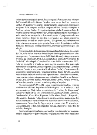 MARIA LUIZA RIBEIRO VIOTTI



seriam permanentes (dois para a Ásia; dois para a África; um para o Grupo
da Europa Ocidental e Outros Estados; e um para a América Latina e o
Caribe). Os quatro novos assentos não permanentes seriam assim distribuídos:
um para a Ásia, um para a África, um para o Leste Europeu e um para a
América Latina e Caribe. O projeto estipulava, ainda, diversas medidas de
reforma dos métodos de trabalho do Conselho para assegurar maior acesso
a não membros e transparência de suas atividades. O projeto estendia aos
novos membros todos os direitos e obrigações dos atuais membros
permanentes, inclusive o direito de veto. Este, porém, não seria exercido
pelos novos membros até que a questão fosse objeto de decisão no âmbito
da revisão da situação criada pela reforma, a ter lugar quinze anos após sua
adoção.
     Como resultado da dinâmica política gerada pela tabulação do projeto
do G-4, dois outros projetos de resolução foram apresentados nos dias
subsequentes. Os países membros da União Africana (UA) apresentaram
proposta de reforma (A/59/L.67) que refletia o chamado “Consenso de
Ezulwini”, adotado pelo Conselho Executivo da UA em março de 2005.
Nele se propunha a criação de onze novos assentos, dos quais seis
permanentes (dois para a África; dois para a Ásia; um para a Europa Ocidental
e Outros Estados; e um para a América Latina e Caribe). Os ocupantes de
tais assentos gozariam plena e imediatamente do direito de veto. A África
reservava-se o direito de escolher seus representantes. Instituíam-se, ademais,
cinco novos membros não-permanentes: dois viriam da África; um da Ásia;
um do Leste Europeu; e um da América Latina e Caribe. Por esta proposta,
o Conselho passaria, portanto, a ser integrado por 26 países.
     O outro projeto (A/59/L.68) – a que correspondia modelo de reforma
inteiramente distinto daqueles defendidos pelo G-4 e pela UA – foi
apresentado, em 21 de julho, por membros do “Uniting for Consensus”
(antigo “Coffee Club”) e seus simpatizantes: Argentina, Canadá, Colômbia,
Coreia do Sul, Costa Rica, Espanha, Itália, Malta, México, Paquistão,
São Marino e Turquia. Nele estipulava-se simplesmente a criação de dez
novos assentos não permanentes com mandatos renováveis de dois anos,
passando o Conselho de Segurança a contar com 25 membros.
Contemplavam-se também medidas para aperfeiçoar os métodos de
trabalho do órgão.
     Nenhum dos projetos chegou a ser levado a voto, já que não havia certeza,
entre os respectivos co-patrocinadores, de que reunissem o apoio necessário


   88
 