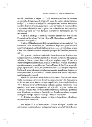 BREVES CONSIDERAÇÕES SOBRE REFORMA DA ONU



em 1965, modificou os artigos 23, 27 e 61. Aumentou o número de membros
do Conselho de Segurança de 11 para 15, sendo dez eleitos, não permanentes
(artigo 23). A emenda ao artigo 27 é consequência da anterior. Refere-se a
questões de procedimento, que exigem o voto afirmativo de nove membros,
e a questões substantivas, que exigem o voto afirmativo de nove membros,
incluídos, porém, os votos de todos os membros permanentes (o veto
permanece).
     A emenda ao artigo 61 ampliou o número de membros do Conselho
Econômico e Social, em 1965, de 18 para 27. Mais adiante, em 1973, novo
aumento, de 27 para 54.
     O artigo 109 também se modificou, para ajustar, em seu parágrafo 1º, o
número de votos necessários, no Conselho de Segurança, para convocar
uma Conferência Geral dos Estados-membros com o propósito de rever a
Carta: voto afirmativo de nove membros quaisquer do Conselho (antes eram
sete).
     São, portanto, medidas inevitáveis diante do aumento do número de
Estados-membros. Refletem a aritmética do voto. Evitam modificações de
substância. Não se contemplou revisão mais ampla do artigo 27, para nele
incorporar a prática da abstenção, iniciada pela União Soviética, na chamada
questão espanhola, e seguida pelos Estados Unidos da América, na questão
grega, e pelo Reino Unido, na questão indonésia. A Carta prevê apenas a
hipótese de abstenção de um membro permanente, quando este for parte em
uma controvérsia, sob exame do Conselho, dentro do Capitulo VI (solução
pacifica de controvérsias).
     Jamais foi convocada a Conferência Geral com a finalidade de rever a
Carta, mesmo que o processo decisório prescindisse do veto. Passaram-se
os dez anos de prazo. Que aconteceu na prática? A Assembleia Geral, em
1955, decidiu que a Conferência se realizaria quando o momento fosse
oportuno (esse momento oportuno até hoje não chegou), e criou uma
Comissão Plenária para ouvir os Estados-membros e examinar a questão da
data. Continua a reunir-se a Comissão, os Estados-membros a sugerir
alterações, o tempo a passar e o artigo 109 a não se cumprir.
     Os Estados-membros sequer corrigem dispositivos obsoletos,
anacrônicos ou superados:

    • os artigos 53 e 107 mencionam “Estados inimigos”, aqueles que
enfrentaram os países aliados na Segunda Guerra Mundial. São todos eles


                                                                       9
 