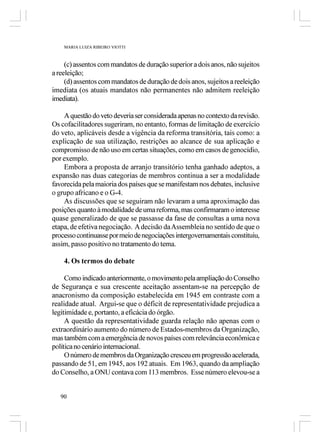 MARIA LUIZA RIBEIRO VIOTTI



     (c) assentos com mandatos de duração superior a dois anos, não sujeitos
a reeleição;
     (d) assentos com mandatos de duração de dois anos, sujeitos a reeleição
imediata (os atuais mandatos não permanentes não admitem reeleição
imediata).

    A questão do veto deveria ser considerada apenas no contexto da revisão.
Os cofacilitadores sugeriram, no entanto, formas de limitação de exercício
do veto, aplicáveis desde a vigência da reforma transitória, tais como: a
explicação de sua utilização, restrições ao alcance de sua aplicação e
compromisso de não uso em certas situações, como em casos de genocídio,
por exemplo.
    Embora a proposta de arranjo transitório tenha ganhado adeptos, a
expansão nas duas categorias de membros continua a ser a modalidade
favorecida pela maioria dos países que se manifestam nos debates, inclusive
o grupo africano e o G-4.
    As discussões que se seguiram não levaram a uma aproximação das
posições quanto à modalidade de uma reforma, mas confirmaram o interesse
quase generalizado de que se passasse da fase de consultas a uma nova
etapa, de efetiva negociação. A decisão da Assembleia no sentido de que o
processo continuasse por meio de negociações intergovernamentais constituiu,
assim, passo positivo no tratamento do tema.

    4. Os termos do debate

     Como indicado anteriormente, o movimento pela ampliação do Conselho
de Segurança e sua crescente aceitação assentam-se na percepção de
anacronismo da composição estabelecida em 1945 em contraste com a
realidade atual. Argui-se que o déficit de representatividade prejudica a
legitimidade e, portanto, a eficácia do órgão.
     A questão da representatividade guarda relação não apenas com o
extraordinário aumento do número de Estados-membros da Organização,
mas também com a emergência de novos países com relevância econômica e
política no cenário internacional.
     O número de membros da Organização cresceu em progressão acelerada,
passando de 51, em 1945, aos 192 atuais. Em 1963, quando da ampliação
do Conselho, a ONU contava com 113 membros. Esse número elevou-se a


   90
 