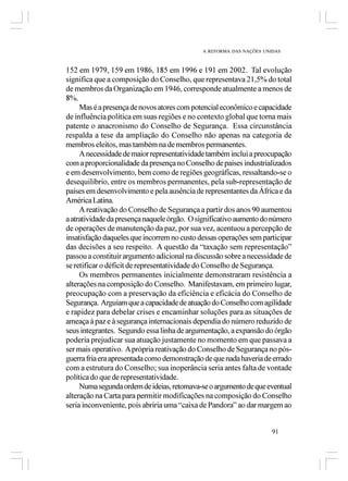 A REFORMA DAS NAÇÕES UNIDAS



152 em 1979, 159 em 1986, 185 em 1996 e 191 em 2002. Tal evolução
significa que a composição do Conselho, que representava 21,5% do total
de membros da Organização em 1946, corresponde atualmente a menos de
8%.
     Mas é a presença de novos atores com potencial econômico e capacidade
de influência política em suas regiões e no contexto global que torna mais
patente o anacronismo do Conselho de Segurança. Essa circunstância
respalda a tese da ampliação do Conselho não apenas na categoria de
membros eleitos, mas também na de membros permanentes.
     A necessidade de maior representatividade também inclui a preocupação
com a proporcionalidade da presença no Conselho de países industrializados
e em desenvolvimento, bem como de regiões geográficas, ressaltando-se o
desequilíbrio, entre os membros permanentes, pela sub-representação de
países em desenvolvimento e pela ausência de representantes da África e da
América Latina.
     A reativação do Conselho de Segurança a partir dos anos 90 aumentou
a atratividade da presença naquele órgão. O significativo aumento do número
de operações de manutenção da paz, por sua vez, acentuou a percepção de
insatisfação daqueles que incorrem no custo dessas operações sem participar
das decisões a seu respeito. A questão da “taxação sem representação”
passou a constituir argumento adicional na discussão sobre a necessidade de
se retificar o déficit de representatividade do Conselho de Segurança.
     Os membros permanentes inicialmente demonstraram resistência a
alterações na composição do Conselho. Manifestavam, em primeiro lugar,
preocupação com a preservação da eficiência e eficácia do Conselho de
Segurança. Arguiam que a capacidade de atuação do Conselho com agilidade
e rapidez para debelar crises e encaminhar soluções para as situações de
ameaça à paz e à segurança internacionais dependia do número reduzido de
seus integrantes. Segundo essa linha de argumentação, a expansão do órgão
poderia prejudicar sua atuação justamente no momento em que passava a
ser mais operativo. A própria reativação do Conselho de Segurança no pós-
guerra fria era apresentada como demonstração de que nada haveria de errado
com a estrutura do Conselho; sua inoperância seria antes falta de vontade
política do que de representatividade.
     Numa segunda ordem de ideias, retomava-se o argumento de que eventual
alteração na Carta para permitir modificações na composição do Conselho
seria inconveniente, pois abriria uma “caixa de Pandora” ao dar margem ao


                                                                     91
 