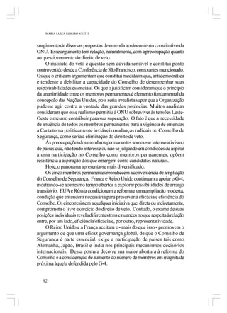 MARIA LUIZA RIBEIRO VIOTTI



surgimento de diversas propostas de emenda ao documento constitutivo da
ONU. Esse argumento tem relação, naturalmente, com a preocupação quanto
ao questionamento do direito de veto.
     O instituto do veto é questão sem dúvida sensível e constitui ponto
controvertido desde a Conferência de São Francisco, como antes mencionado.
Os que o criticam argumentam que constitui medida iníqua, antidemocrática
e tendente a debilitar a capacidade do Conselho de desempenhar suas
responsabilidades essenciais. Os que o justificam consideram que o princípio
da unanimidade entre os membros permanentes é elemento fundamental da
concepção das Nações Unidas, pois seria irrealista supor que a Organização
pudesse agir contra a vontade das grandes potências. Muitos analistas
consideram que esse realismo permitiu à ONU sobreviver às tensões Leste-
Oeste e mesmo contribuir para sua superação. O fato é que a necessidade
de anuência de todos os membros permanentes para a vigência de emendas
à Carta torna politicamente inviáveis mudanças radicais no Conselho de
Segurança, como seria a eliminação do direito de veto.
     Às preocupações dos membros permanentes somou-se intenso ativismo
de países que, não tendo interesse ou não se julgando em condições de aspirar
a uma participação no Conselho como membros permanentes, opõem
resistência à aspiração dos que emergem como candidatos naturais.
     Hoje, o panorama apresenta-se mais diversificado.
     Os cinco membros permanentes reconhecem a conveniência de ampliação
do Conselho de Segurança. França e Reino Unido continuam a apoiar o G-4,
mostrando-se ao mesmo tempo abertos a explorar possibilidades de arranjo
transitório. EUA e Rússia condicionam a reforma a uma ampliação modesta,
condição que entendem necessária para preservar a eficácia e eficiência do
Conselho. Os cinco resistem a qualquer iniciativa que, direta ou indiretamente,
comprometa o livre exercício do direito de veto. Contudo, o exame de suas
posições individuais revela diferentes tons e nuances no que respeita à relação
entre, por um lado, eficiência/eficácia e, por outro, representatividade.
     O Reino Unido e a França aceitam e - mais do que isso - promovem o
argumento de que uma eficaz governança global, de que o Conselho de
Segurança é parte essencial, exige a participação de países tais como
Alemanha, Japão, Brasil e Índia nos principais mecanismos decisórios
internacionais. Dessa postura decorre sua maior abertura à reforma do
Conselho e à consideração de aumento do número de membros em magnitude
próxima àquela defendida pelo G-4.


   92
 