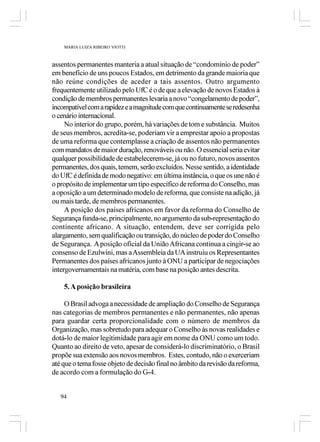 MARIA LUIZA RIBEIRO VIOTTI



assentos permanentes manteria a atual situação de “condomínio de poder”
em benefício de uns poucos Estados, em detrimento da grande maioria que
não reúne condições de aceder a tais assentos. Outro argumento
frequentemente utilizado pelo UfC é o de que a elevação de novos Estados à
condição de membros permanentes levaria a novo “congelamento de poder”,
incompatível com a rapidez e a magnitude com que continuamente se redesenha
o cenário internacional.
     No interior do grupo, porém, há variações de tom e substância. Muitos
de seus membros, acredita-se, poderiam vir a emprestar apoio a propostas
de uma reforma que contemplasse a criação de assentos não permanentes
com mandatos de maior duração, renováveis ou não. O essencial seria evitar
qualquer possibilidade de estabelecerem-se, já ou no futuro, novos assentos
permanentes, dos quais, temem, serão excluídos. Nesse sentido, a identidade
do UfC é definida de modo negativo: em última instância, o que os une não é
o propósito de implementar um tipo específico de reforma do Conselho, mas
a oposição a um determinado modelo de reforma, que consiste na adição, já
ou mais tarde, de membros permanentes.
     A posição dos países africanos em favor da reforma do Conselho de
Segurança funda-se, principalmente, no argumento da sub-representação do
continente africano. A situação, entendem, deve ser corrigida pelo
alargamento, sem qualificação ou transição, do núcleo de poder do Conselho
de Segurança. A posição oficial da União Africana continua a cingir-se ao
consenso de Ezulwini, mas a Assembleia da UA instruiu os Representantes
Permanentes dos países africanos junto à ONU a participar de negociações
intergovernamentais na matéria, com base na posição antes descrita.

    5. A posição brasileira

     O Brasil advoga a necessidade de ampliação do Conselho de Segurança
nas categorias de membros permanentes e não permanentes, não apenas
para guardar certa proporcionalidade com o número de membros da
Organização, mas sobretudo para adequar o Conselho às novas realidades e
dotá-lo de maior legitimidade para agir em nome da ONU como um todo.
Quanto ao direito de veto, apesar de considerá-lo discriminatório, o Brasil
propõe sua extensão aos novos membros. Estes, contudo, não o exerceriam
até que o tema fosse objeto de decisão final no âmbito da revisão da reforma,
de acordo com a formulação do G-4.


   94
 