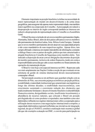 A REFORMA DAS NAÇÕES UNIDAS



     Elemento importante na posição brasileira é a ênfase na necessidade de
maior representação do mundo em desenvolvimento e de certas áreas
geográficas, para assegurar não apenas maior representatividade, mas também
maior equilíbrio na composição do Conselho. A preocupação em reduzir a
desproporção no interior do órgão corresponde também ao interesse em
reduzir a desproporção de representação entre o Conselho e a Assembleia
Geral.
     O Brasil favorece a inclusão de seis novos membros permanentes (Japão,
Alemanha, Índia e Brasil, além de dois países africanos) e novos membros
não permanentes da América Latina, Ásia, África e Leste Europeu. Entende
que os novos membros permanentes devem atuar em sua capacidade própria
e não como mandatários de suas respectivas regiões. Apesar disso, tem
sempre afirmado o interesse em manter intercâmbio de informações constante
e diálogo franco com os países da região, prática que tem caracterizado a
atuação brasileira no Conselho de Segurança como membro eleito. Tem
indicado a disposição de arcar com as obrigações decorrentes da posição
de membro permanente, inclusive de ordem financeira, tendo em conta a
responsabilidade acrescida que cabe a esses membros no financiamento das
operações de manutenção de paz.
     O Brasil é visto hoje com especial interesse na ONU. Repercute cada
vez mais amplamente nas Nações Unidas a noção de que eventuais novas
estruturas de gestão do sistema internacional devem necessariamente
contemplar o Brasil.
     Tal percepção assenta-se em atributos que guardam relação com as
dimensões do País, sua crescente pujança econômica e projeção política;
a estabilidade e maturidade institucional que caracterizam sua trajetória ao
longo das últimas décadas; a estabilidade macroeconômica, com
crescimento sustentado e consistente redução dos obstáculos que
tradicionalmente limitaram o desenvolvimento brasileiro (vulnerabilidade
financeira externa, desigualdades sociais, insuficiente investimento); a
abundância de recursos naturais, que colocam o Brasil em posição
privilegiada não só como produtor e exportador, mas também como ator
diplomático influente nos regimes internacionais sobre a cooperação para a
utilização desses recursos e nas negociações internacionais a respeito; a
capacidade diplomática regional (refletidas nas iniciativas de integração
regional, de que a UNASUL constitui a realização mais recente) e global
(de que são exemplos a atuação na OMC, o convite para participação na


                                                                      95
 