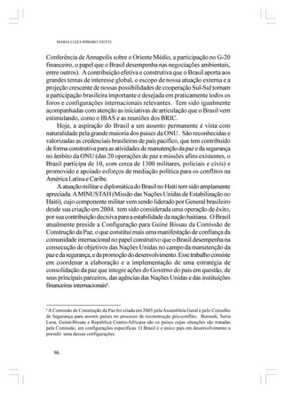 MARIA LUIZA RIBEIRO VIOTTI



Conferência de Annapolis sobre o Oriente Médio, a participação no G-20
financeiro, o papel que o Brasil desempenha nas negociações ambientais,
entre outros). A contribuição efetiva e construtiva que o Brasil aporta aos
grandes temas de interesse global, o escopo de nossa atuação externa e a
projeção crescente de nossas possibilidades de cooperação Sul-Sul tornam
a participação brasileira importante e desejada em praticamente todos os
foros e configurações internacionais relevantes. Tem sido igualmente
acompanhadas com atenção as iniciativas de articulação que o Brasil vem
estimulando, como o IBAS e as reuniões dos BRIC.
     Hoje, a aspiração do Brasil a um assento permanente é vista com
naturalidade pela grande maioria dos países da ONU. São reconhecidas e
valorizadas as credenciais brasileiras de país pacífico, que tem contribuído
de forma construtiva para as atividades de manutenção da paz e da segurança
no âmbito da ONU (das 20 operações de paz e missões afins existentes, o
Brasil participa de 10, com cerca de 1300 militares, policiais e civis) e
promovido e apoiado esforços de mediação política para os conflitos na
América Latina e Caribe.
     A atuação militar e diplomática do Brasil no Haiti tem sido amplamente
apreciada. A MINUSTAH (Missão das Nações Unidas de Estabilização no
Haiti), cujo componente militar vem sendo liderado por General brasileiro
desde sua criação em 2004, tem sido considerada uma operação de êxito,
por sua contribuição decisiva para a estabilidade da nação haitiana. O Brasil
atualmente preside a Configuração para Guiné Bissau da Comissão de
Construção da Paz, o que constitui mais uma manifestação de confiança da
comunidade internacional no papel construtivo que o Brasil desempenha na
consecução de objetivos das Nações Unidas no campo da manutenção da
paz e da segurança, e da promoção do desenvolvimento. Esse trabalho consiste
em coordenar a elaboração e a implementação de uma estratégia de
consolidação da paz que integre ações do Governo do país em questão, de
seus principais parceiros, das agências das Nações Unidas e das instituições
financeiras internacionais6.


6
 A Comissão de Construção da Paz foi criada em 2005 pela Assembleia Geral e pelo Conselho
de Segurança para assistir países no processo de reconstrução pós-conflito. Burundi, Serra
Leoa, Guiné-Bissau e República Centro-Africana são os países cujas situações são tratadas
pela Comissão, em configurações específicas. O Brasil é o único país em desenvolvimento a
presidir uma dessas configurações.


    96
 