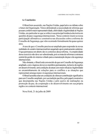 A REFORMA DAS NAÇÕES UNIDAS



    6. Conclusões

     O Brasil tem assumido, nas Nações Unidas, papel ativo no debate sobre
o futuro da Organização. Vimos defendendo a necessidade de reformas que
possam conferir maior representatividade, efetividade e legitimidade às Nações
Unidas, em particular no que se refere à sua principal instância decisória em
questões de paz e segurança internacionais. Nesse contexto insere-se nossa
participação afirmativa e construtiva nas discussões sobre a reforma do
Conselho de Segurança, que vêm ocorrendo formalmente há quase quinze
anos.
     A tese de que o Conselho precisa ser ampliado para responder às novas
realidades do cenário internacional tem angariado apoio praticamente unânime.
O que permanece em aberto são os contornos dessa reforma. A complexidade
desse exercício não deve ser subestimada, pois se trata de reformar a estrutura
central de gestão do sistema voltado para a manutenção da paz e da segurança
internacionais.
     Não obstante, o Brasil está convencido de que um Conselho de Segurança
ampliado, com o ingresso de novos membros permanentes, inclusive de regiões
em desenvolvimento, terá condições de atuar com maior eficácia e legitimidade
no encaminhamento de soluções para os conflitos e as situações que
representam ameaça à paz e à segurança internacionais.
     O Brasil acredita estar em condições de oferecer contribuição significativa
para um Conselho ampliado, por sua tradição pacífica, pelo papel construtivo
que desempenha nas Nações Unidas e pelo acervo de realizações na
promoção da paz, da cooperação e do desenvolvimento em sua própria
região e no contexto internacional.

    Nova York, 21 de julho de 2009




                                                                        97
 