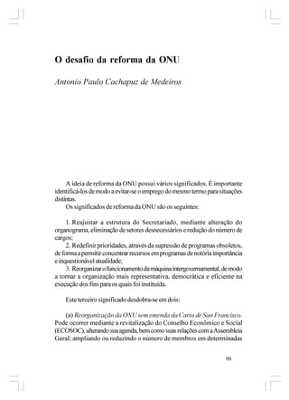O desafio da reforma da ONU

Antonio Paulo Cachapuz de Medeiros




     A ideia de reforma da ONU possui vários significados. É importante
identificá-los de modo a evitar-se o emprego do mesmo termo para situações
distintas.
     Os significados de reforma da ONU são os seguintes:

     1. Reajustar a estrutura do Secretariado, mediante alteração do
organograma, eliminação de setores desnecessários e redução do número de
cargos;
     2. Redefinir prioridades, através da supressão de programas obsoletos,
de forma a permitir concentrar recursos em programas de notória importância
e inquestionável atualidade;
     3. Reorganizar o funcionamento da máquina intergovernamental, de modo
a tornar a organização mais representativa, democrática e eficiente na
execução dos fins para os quais foi instituída.

    Este terceiro significado desdobra-se em dois:

   (a) Reorganização da ONU sem emenda da Carta de San Francisco.
Pode ocorrer mediante a revitalização do Conselho Econômico e Social
(ECOSOC), alterando sua agenda, bem como suas relações com a Assembleia
Geral; ampliando ou reduzindo o número de membros em determinadas


                                                                    99
 