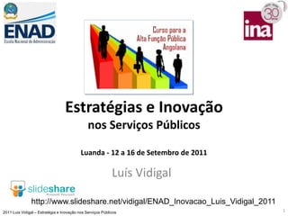 Estratégias e Inovação
                                               nos Serviços Públicos

                                           Luanda - 12 a 16 de Setembro de 2011

                                                            Luís Vidigal

                     http://www.slideshare.net/vidigal/enad-inovacao-luisvidigal2011
2011 Luis Vidigal – Estratégia e Inovação nos Serviços Públicos                        1
 