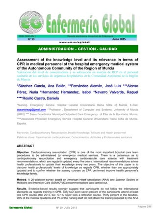 Enfermería Global Nº 39 Julio 2015 Página 246
ADMINISTRACIÓN – GESTIÓN - CALIDAD
Assessment of the knowledge level and its relevance in terms of
CPR in medical personnel of the hospital emergency medical system
of the Autonomous Community of the Region of Murcia
Valoración del nivel de conocimientos y su adecuación en materia de RCP en el personal
sanitario de los servicios de urgencias hospitalarios de la Comunidad Autónoma de la Región
de Murcia.
*Sánchez García, Ana Belén, **Fernández Alemán, José Luis ***Alonso
Pérez, Nuria *Hernandez Hernández, Isabel *Navarro Valverde, Raquel
****Rosillo Castro, Daniela
*Nursing. Emergency Service Hospital General Universitario Reina Sofía of Murcia. E-mail:
absanchezg@gmail.com **Professor . Department of Computer and Systems. University of Murcia
(UMU) *** Team Coordinator Municipal Outpatient Care Emergency of Pilar de la Horadada. Murcia.
****Aassociate Physician Emergency Service Hospital General Universitario Reina Sofía de Murcia.
España.
Keywords: Cardiopulmonary Resuscitation; Health Knowledge; Attitude and Health personnel
Palabras clave: Reanimación cardiopulmonar; Conocimientos; Actitudes y Profesionales sanitarios.
ABSTRACT
Objective. Cardiopulmonary resuscitation (CPR) is one of the most important hospital care team
procedures to be administered by emergency medical services. There is a consensus as to
cardiopulmonary resuscitation and emergency cardiovascular care science with treatment
recommendations, which are regularly updated every five years. International recommendations advise
health professionals to update their knowledge every two years. The objective of this paper is to
discover health professionals’ levels of knowledge as regards CPR, whether they are appropriately
updated and to confirm whether the training courses on CPR performed improve health personnel’s
knowledge levels.
Method. A 20-question survey based on American Heart Association (AHA) and Spanish Society of
Medicine and Intensive Care (SEMICYUC) recommendations was carried out.
Results. Evidence-based results strongly suggest that participants do not follow the international
standards as regards training in CPR. Sixty four point seven percent of the participants attend at least
one CPR course after 2010, but 10.1% never took a refresher course. Thirty percent of the faculties,
90% of the medical residents and 7% of the nursing staff did not obtain the training required by the AHA
 