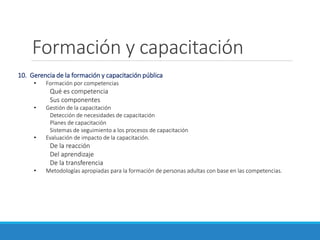 Formación y capacitación
10. Gerencia de la formación y capacitación pública
• Formación por competencias
Qué es competencia
Sus componentes
• Gestión de la capacitación
Detección de necesidades de capacitación
Planes de capacitación
Sistemas de seguimiento a los procesos de capacitación
• Evaluación de impacto de la capacitación.
De la reacción
Del aprendizaje
De la transferencia
• Metodologías apropiadas para la formación de personas adultas con base en las competencias.
 