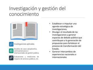 Investigación y gestión del
conocimiento
• Establecer e impulsar una
agenda estratégica de
investigaciones.
• Divulgar el resultado de las
investigaciones y generar
espacios de debate público que
contribuyan a la generación de
propuestas para fortalecer el
proceso de transformación del
Estado.
• Generar intercambios de
experiencias nacionales e
internacionales
 