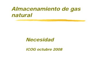 Almacenamiento de gas
natural



    Necesidad
    ICOG octubre 2008
 