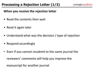 Processing a Rejection Letter (1/3)
When you receive the rejection letter
• Read the contents then wait
• Read it again later
• Understand what was the decision / type of rejection
• Respond accordingly
• Even if you cannot resubmit to the same journal the
reviewers’ comments will help you improve the
manuscript for another journal
 