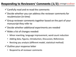 Responding to Reviewers’ Comments (1/3)
 Carefully read and re-read the comments
 Decide whether you can address the reviewer comments for
resubmission (in time)
 Group reviewer comments together based on the part of your
manuscript they refer to
 Decide whether additional experiments are needed
 Make a list of changes needed:
• Minor rewriting, language improvement, word count reduction
• Adding data, Figures, Introduction, Discussion, References
• Revising you analysis (different model, statistical method)
 Outline your response letter
• Respond to all reviewer comments
 