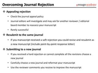  Appealing rejection
• Check the journal appeal policy
• Journal editors will investigate and may ask for another reviewer / editorial
board member to reassess your manuscript
• Rarely successful
 Resubmit to the same journal
• If you manuscript received a soft rejection you could revise and resubmit as
a new manuscript (include point-by-point response letter)
 Submitting to a new journal
• If you received a hard rejection or cannot complete all the revisions choose a
new journal
• Carefully choose a new journal and reformat your manuscript
• Use the reviewer comments you receive to improve the manuscript
Overcoming Journal Rejection
 