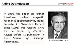 In 1966, the paper on Fourier
transform nuclear magnetic
resonance spectroscopy by Nobel
laureate in Chemistry Richard
Ernst (1991) was rejected twice
by the Journal of Chemical
Physics before its publication in
the Review of Scientific
Instruments.
© Nobel Media AB 2016
Riding Out Rejection
 