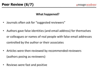 What happened?
• Journals often ask for “suggested reviewers”
• Authors gave false identities (and email address) for themselves
or colleagues or names of real people with false email addresses
controlled by the author or their associates
• Articles were then reviewed by recommended reviewers
(authors posing as reviewers)
• Reviews were fast and positive
Peer Review (6/7)
 