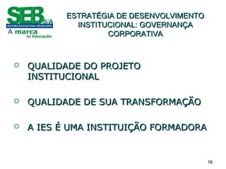 1616
ESTRATÉGIA DE DESENVOLVIMENTOESTRATÉGIA DE DESENVOLVIMENTO
INSTITUCIONAL: GOVERNANÇAINSTITUCIONAL: GOVERNANÇA
CORPORATIVACORPORATIVA
 QUALIDADE DO PROJETOQUALIDADE DO PROJETO
INSTITUCIONALINSTITUCIONAL
 QUALIDADE DE SUA TRANSFORMAÇÃOQUALIDADE DE SUA TRANSFORMAÇÃO
 A IES É UMA INSTITUIÇÃO FORMADORAA IES É UMA INSTITUIÇÃO FORMADORA
 