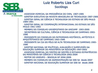 2222
Luiz Roberto Liza CuriLuiz Roberto Liza Curi
SociólogoSociólogo
- ASSESSOR ESPECIAL DA PRESIDÊNCIA DO CNPq 1987-1989ASSESSOR ESPECIAL DA PRESIDÊNCIA DO CNPq 1987-1989
- DIRETOR EXECUTIVO DA REVISTA BRASIELIRA DE TECNOLOGIA 1987-1989DIRETOR EXECUTIVO DA REVISTA BRASIELIRA DE TECNOLOGIA 1987-1989
- DIRETOR GERAL DE CIÊNCIA E TECNOLOGIA DO ESTADO DE SÃO PAULODIRETOR GERAL DE CIÊNCIA E TECNOLOGIA DO ESTADO DE SÃO PAULO
1989-19911989-1991
- DIRETOR GERAL DE COOPERAÇÃO INTERNACIONAL DO ESTADO DE SÃODIRETOR GERAL DE COOPERAÇÃO INTERNACIONAL DO ESTADO DE SÃO
PAULO 1991-1993PAULO 1991-1993
- MEMBRO DO CONSELHO UNIVERSITARIO DA UNICAMP 1993-2000MEMBRO DO CONSELHO UNIVERSITARIO DA UNICAMP 1993-2000
- SECRETÁRIO DE CULTURA, CIÊNCIA E TECNOLOGIA DE CAMPINAS 1993-SECRETÁRIO DE CULTURA, CIÊNCIA E TECNOLOGIA DE CAMPINAS 1993-
19961996
- PRESIDENTE DO CONSELHO DO PATRIMONIO HISTÓRICO, ARTÍSTICO EPRESIDENTE DO CONSELHO DO PATRIMONIO HISTÓRICO, ARTÍSTICO E
ARQUITETONICO DE CAMPINAS 1993-1996ARQUITETONICO DE CAMPINAS 1993-1996
- PRESIDENTE DA CIA DO PÓLO DE ALTA TECNOLOGIA DE CAMPINAS 1995-PRESIDENTE DA CIA DO PÓLO DE ALTA TECNOLOGIA DE CAMPINAS 1995-
19961996
- DIRETOR NACIONAL DE POLÍTICAS, AVALIAÇÃO E SUPERVISÃO DADIRETOR NACIONAL DE POLÍTICAS, AVALIAÇÃO E SUPERVISÃO DA
EDUCAÇÃO SUPERIOR DO MINISTÉRIO DA EDUCAÇÃO 1997-2002EDUCAÇÃO SUPERIOR DO MINISTÉRIO DA EDUCAÇÃO 1997-2002
- ASSESSOR ESPECIAL DO CENTRO DE GESTÃO E ESTUDOS ESTRATÉGICOSASSESSOR ESPECIAL DO CENTRO DE GESTÃO E ESTUDOS ESTRATÉGICOS
DO MINISTÉRIO DA CIÊNCIA E TECNOLOGIA 2002-2004DO MINISTÉRIO DA CIÊNCIA E TECNOLOGIA 2002-2004
- REITOR DO UNIEURO – BRASILIA DF 2004-2008REITOR DO UNIEURO – BRASILIA DF 2004-2008
- MEMBRO DO CONSELHO DE ADMINISTRAÇÃO DA SEB SA desde 2007MEMBRO DO CONSELHO DE ADMINISTRAÇÃO DA SEB SA desde 2007
- DIRETOR NACIONAL DE EDUCAÇÃO SUPERIOR DA SEB SA desde 2008DIRETOR NACIONAL DE EDUCAÇÃO SUPERIOR DA SEB SA desde 2008
 