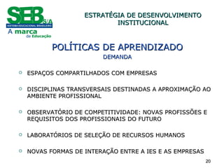 2020
POLÍTICAS DE APRENDIZADOPOLÍTICAS DE APRENDIZADO
DEMANDADEMANDA
 ESPAÇOS COMPARTILHADOS COM EMPRESASESPAÇOS COMPARTILHADOS COM EMPRESAS
 DISCIPLINAS TRANSVERSAIS DESTINADAS A APROXIMAÇÃO AODISCIPLINAS TRANSVERSAIS DESTINADAS A APROXIMAÇÃO AO
AMBIENTE PROFISSIONALAMBIENTE PROFISSIONAL
 OBSERVATÓRIO DE COMPETITIVIDADE: NOVAS PROFISSÕES EOBSERVATÓRIO DE COMPETITIVIDADE: NOVAS PROFISSÕES E
REQUISITOS DOS PROFISSIONAIS DO FUTUROREQUISITOS DOS PROFISSIONAIS DO FUTURO
 LABORATÓRIOS DE SELEÇÃO DE RECURSOS HUMANOSLABORATÓRIOS DE SELEÇÃO DE RECURSOS HUMANOS
 NOVAS FORMAS DE INTERAÇÃO ENTRE A IES E AS EMPRESASNOVAS FORMAS DE INTERAÇÃO ENTRE A IES E AS EMPRESAS
ESTRATÉGIA DE DESENVOLVIMENTOESTRATÉGIA DE DESENVOLVIMENTO
INSTITUCIONALINSTITUCIONAL
 