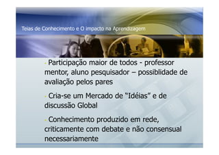 Teias de Conhecimento e O impacto na Aprendizagem 
• Participação maior de todos - professor 
mentor, aluno pesquisador – possiblidade de 
avaliação pelos pares 
• Cria-se um Mercado de “Idéias” e de 
discussão Global 
• Conhecimento produzido em rede, 
criticamente com debate e não consensual 
necessariamente 
 