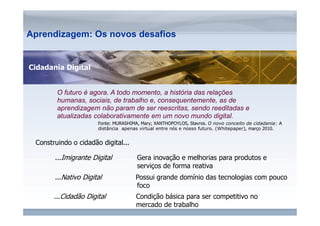 ...Nativo Digital Possui grande domínio das tecnologias com pouco 
www.fgv.br/fgvonline 
Aprendizagem: Os novos desafios 
O futuro é agora. A todo momento, a história das relações 
humanas, sociais, de trabalho e, consequentemente, as de 
aprendizagem não param de ser reescritas, sendo reeditadas e 
atualizadas colaborativamente em um novo mundo digital. 
Fonte: MURASHIMA, Mary; XANTHOPOYLOS, Stavros. O novo conceito de cidadania: A 
distância apenas virtual entre nós e nosso futuro. (Whitepaper), março 2010. 
...Imigrante Digital Gera inovação e melhorias para produtos e 
serviços de forma reativa 
Construindo o cidadão digital... 
foco 
...Cidadão Digital Condição básica para ser competitivo no 
mercado de trabalho 
Cidadania Digital 
 