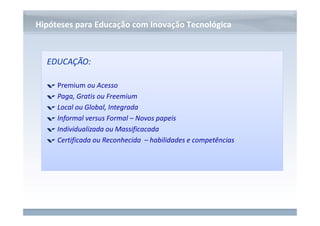 www.fgv.br/fgvonline 
Hipóteses para Educação com IInnoovvaaççããoo TTeeccnnoollóóggiiccaa 
EDUCAÇÃO: 
Premium ou Acesso 
Paga, Gratis ou Freemium 
Local ou Global, Integrada 
Informal versus Formal – Novos papeis 
Individualizada ou Massificacada 
Certificada ou Reconhecida – habilidades e competências 
 