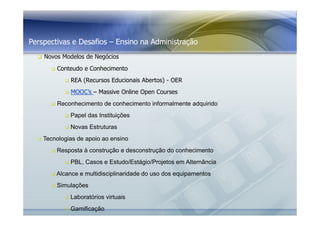 Perspectivas e Desafios – Ensino na Administração 
 Novos Modelos de Negócios 
 Conteudo e Conhecimento 
 REA (Recursos Educionais Abertos) - OER 
 MOOC’s – Massive Online Open Courses 
 Reconhecimento de conhecimento informalmente adquirido 
 Papel das Instituições 
 Novas Estruturas 
 Tecnologias de apoio ao ensino 
 Resposta à construção e desconstrução do conhecimento 
 PBL, Casos e Estudo/Estágio/Projetos em Alternância 
 Alcance e multidisciplinaridade do uso dos equipamentos 
 Simulações 
 Laboratórios virtuais 
 Gamificação 
 