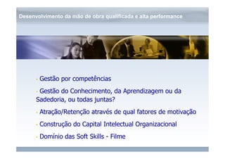 Desenvolvimento da mão de obra qualificada e alta performance 
www.fgv.br/fgvonline 
• Gestão por competências 
• Gestão do Conhecimento, da Aprendizagem ou da 
Sadedoria, ou todas juntas? 
• Atração/Retenção através de qual fatores de motivação 
• Construção do Capital Intelectual Organizacional 
• Domínio das Soft Skills - Filme 
 
