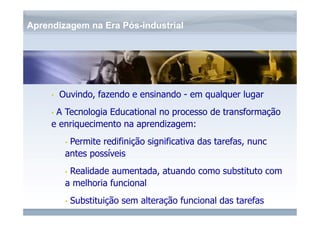 www.fgv.br/fgvonline 
Aprendizagem na Era Pós-industrial 
• Ouvindo, fazendo e ensinando - em qualquer lugar 
• A Tecnologia Educational no processo de transformação 
e enriquecimento na aprendizagem: 
• Permite redifinição significativa das tarefas, nunc 
antes possíveis 
• Realidade aumentada, atuando como substituto com 
a melhoria funcional 
• Substituição sem alteração funcional das tarefas 
 
