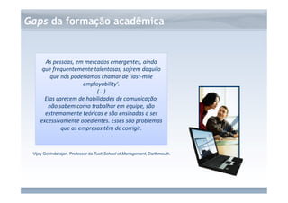 www.fgv.br/fgvonline 
Gaps da formação acadêmica 
As pessoas, em mercados emergentes, ainda 
que frequentemente talentosas, sofrem daquilo 
que nós poderíamos chamar de ‘last-mile 
employability’. 
(...) 
Elas carecem de habilidades de comunicação, 
não sabem como trabalhar em equipe, são 
extremamente teóricas e são ensinadas a ser 
excessivamente obedientes. Esses são problemas 
que as empresas têm de corrigir. 
Vijay Govindarajan. Professor da Tuck School of Management, Darthmouth. 
 