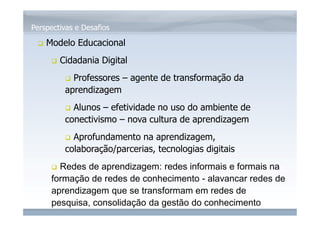 www.fgv.br/fgvonline 
Perspectivas e Desafios 
 Modelo Educacional 
 Cidadania Digital 
 Professores – agente de transformação da 
aprendizagem 
 Alunos – efetividade no uso do ambiente de 
conectivismo – nova cultura de aprendizagem 
 Aprofundamento na aprendizagem, 
colaboração/parcerias, tecnologias digitais 
 Redes de aprendizagem: redes informais e formais na 
formação de redes de conhecimento - alavancar redes de 
aprendizagem que se transformam em redes de 
pesquisa, consolidação da gestão do conhecimento 
 