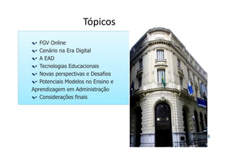 Tópicos 
FGV Online 
Cenário na Era Digital 
A EAD 
Tecnologias Educacionais 
Novas perspectivas e Desafios 
Potenciais Modelos no Ensino e 
Aprendizagem em Administração 
Considerações finais 
 