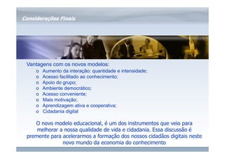 www.fgv.br/fgvonline 
Considerações Finais 
Vantagens com os novos modelos: 
o Aumento da interação: quantidade e intensidade; 
o Acesso facilitado ao conhecimento; 
o Apoio do grupo; 
o Ambiente democrático; 
o Acesso conveniente; 
o Mais motivação; 
o Aprendizagem ativa e cooperativa; 
o Cidadania digital 
O novo modelo educacional, é um dos instrumentos que veio para 
melhorar a nossa qualidade de vida e cidadania. Essa discussão é 
premente para acelerarmos a formação dos nossos cidadãos digitais neste 
novo mundo da economia do conhecimento 
 