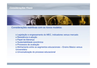 www.fgv.br/fgvonline 
Considerações Finais 
Considerações restritivas com os novos modelos: 
o Legislação e engessamento do MEC, indicadores versus mercado 
o Resistência à adoção 
o Papel da liderança 
o Sustentabilidade econômica 
o Processos de avaliação 
o Alinhamento entre os segmentos educacionais – Ensino Básico versus 
Universitário 
o Universalização do processo educacional 
 