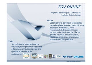 FGV ONLINE 
Programa de Educação a Distância da 
Fundação Getulio Vargas 
www.fgv.br/fgvonline 
Missão 
Desenvolver e gerenciar tecnologias, 
metodologias e soluções específicas de 
educação a distância, sob a 
responsabilidade acadêmica das 
escolas e dos institutos da FGV, no 
âmbito nacional e internacional, 
liderando e inovando em serviços 
educacionais de qualidade. 
Visão 
Ser referência internacional na 
distribuição de produtos e serviços 
educacionais inovadores e de alta 
qualidade na educação 
a distância. 
 