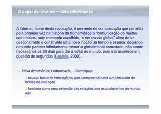 www.fgv.br/fgvonline 
O papel da internet –– nnoovvoo cciibbeerreessppaaççoo 
A Internet, ícone desta revolução, é um meio de comunicação que permitiu 
pela primeira vez na história da humanidade a “comunicação de muitos 
com muitos, num momento escolhido, e em escala global” além de ter 
desconstruído e construído uma nova noção de tempo e espaço, deixando 
o mundo parecer infinitamente menor e globalmente conectado, não sendo 
necessários os 80 dias para dar a volta ao mundo, pois isto acontece em 
questão de segundos (Castells, 2003). 
 Nova dimensão de Comunicação - Ciberespaço 
 espaço bastante heterogêneo que compreende uma complexidade de 
formas de interação 
 funciona como uma extensão das relações que estabelecemos no mundo 
real 
 