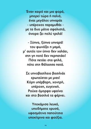 Έναν καιρό και μια φορά, 
μπορεί τώρα ή παλιά, 
ένας μεγάλος υπναράς 
- υπέροχος παραμυθάς - 
με τα δυο μάτια σφαλιστά, 
όνειρα ζει πολύ τρελά! 
- Ξύπνα, ξύπνα υπναρά! 
του φωνάζει η μαμά, 
μ’ αυτός τον ύπνο δεν χαλάει, 
στη γη ποτέ δεν περπατάει! 
Πότε πετάει στα ψηλά, 
πότε στη θάλασσα πατά. 
Σε υπνοβασίλειο βασιλιάς 
ερωτεύεται με μιας! 
Kόρη υπέρβαρη, χοντρή, 
υπέροχη, ευγενική. 
Ρούχα όμορφα υφαίνει 
και στο βασιλιά τα φέρνει. 
Υποκάμισα λευκά, 
υποδήματα χρυσά, 
υφασμάτινα παπούτσια 
υποκίτρινα και φούξια. 
102 
 