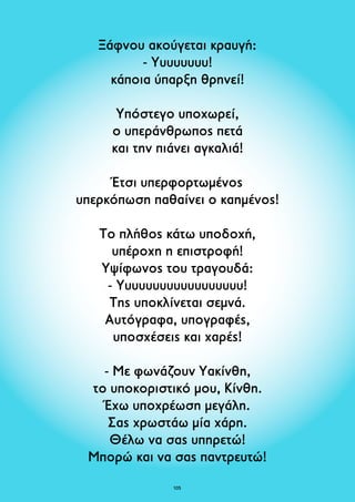 Ξάφνου ακούγεται κραυγή: 
- Υυυυυυυυ! 
κάποια ύπαρξη θρηνεί! 
Υπόστεγο υποχωρεί, 
ο υπεράνθρωπος πετά 
και την πιάνει αγκαλιά! 
Έτσι υπερφορτωμένος 
υπερκόπωση παθαίνει ο καημένος! 
Το πλήθος κάτω υποδοχή, 
υπέροχη η επιστροφή! 
Υψίφωνος του τραγουδά: 
- Υυυυυυυυυυυυυυυυυυ! 
Της υποκλίνεται σεμνά. 
Αυτόγραφα, υπογραφές, 
υποσχέσεις και χαρές! 
- Με φωνάζουν Υακίνθη, 
το υποκοριστικό μου, Κίνθη. 
Έχω υποχρέωση μεγάλη. 
Σας χρωστάω μία χάρη. 
Θέλω να σας υπηρετώ! 
Μπορώ και να σας παντρευτώ! 
105 
 