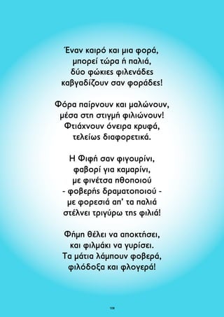 Έναν καιρό και μια φορά, 
μπορεί τώρα ή παλιά, 
δύο φώκιες φιλενάδες 
καβγαδίζουν σαν φοράδες! 
Φόρα παίρνουν και μαλώνουν, 
μέσα στη στιγμή φιλιώνουν! 
Φτιάχνουν όνειρα κρυφά, 
τελείως διαφορετικά. 
Η Φιφή σαν φιγουρίνι, 
φαβορί για καμαρίνι, 
με φινέτσα ηθοποιού 
- φοβερής δραματοποιού - 
με φορεσιά απ’ τα παλιά 
στέλνει τριγύρω της φιλιά! 
Φήμη θέλει να αποκτήσει, 
και φιλμάκι να γυρίσει. 
Τα μάτια λάμπουν φοβερά, 
φιλόδοξα και φλογερά! 
108 
 