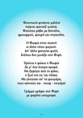 Φουντωτά φτιάχνει μαλλιά 
παίρνει φαντεζί γυαλιά. 
Φούστες ράβει με δαντέλα, 
φρουφρού, φουρό και πηγαινέλα. 
­Η 
Φωφώ είναι σιγανή 
κι άλλο τόσο φαγανή. 
Απ’ άλλη φαίνεται φυλή, 
διόλου δεν μοιάζει στη Φιφή. 
Χρόνια η φώκια η Φωφώ 
ζει μ’ ένα όνειρο κρυφό. 
Να ξεφύγει από τη φάκα, 
η ζωή της να ’χει πλάκα. 
Να γλιτώσει απ’ τα φουγάρα, 
τους καπνούς και - πουφ - τσιγάρα! 
Γράμμα γράφει στη Φιφή 
με φαρδιά υπογραφή. 
109 
 