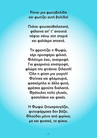 Ρίχνει μια φωτοβολίδα 
και φωτίζει αυτή βολίδα! 
Πιάνει φουσκοθαλασσιά, 
φάλαινα απ’ τ’ ανοιχτά 
πέφτει πάνω στη στεριά 
και φαλάκρα αποκτά. 
Τη φροντίζει η Φωφώ, 
χέρι προσφέρει φιλικό. 
Φιλότιμο έχει, ανατροφή. 
Για φχαριστώ επιστροφή, 
φλώρα της φτιάχνει ζηλευτή! 
Όλη η φύση μια γιορτή! 
Φοίνικα και φλαμουριά, 
φασκόμηλο κι άλλα φυτά, 
φρέσκα φρούτα διαλεκτά. 
Φράουλες πολύ γλυκές, 
φασολάκια και φακές. 
Η Φωφώ ζητωκραυγάζει, 
φυτοφάρμακα δεν βάζει. 
Φλούδες μόνο από φιρίκια, 
μα και φυσικά, τα φύκια. 
111 
 