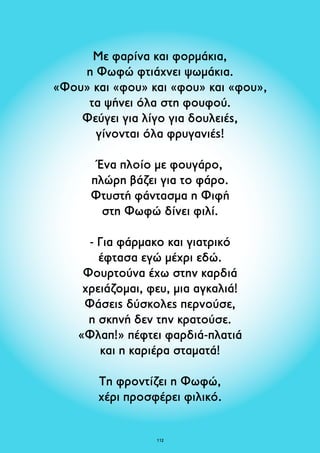 Με φαρίνα και φορμάκια, 
η Φωφώ φτιάχνει ψωμάκια. 
«Φου» και «φου» και «φου» και «φου», 
τα ψήνει όλα στη φουφού. 
Φεύγει για λίγο για δουλειές, 
γίνονται όλα φρυγανιές! 
Ένα πλοίο με φουγάρο, 
πλώρη βάζει για το φάρο. 
Φτυστή φάντασμα η Φιφή 
στη Φωφώ δίνει φιλί. 
- Για φάρμακο και γιατρικό 
έφτασα εγώ μέχρι εδώ. 
Φουρτούνα έχω στην καρδιά 
χρειάζομαι, φευ, μια αγκαλιά! 
Φάσεις δύσκολες περνούσε, 
η σκηνή δεν την κρατούσε. 
«Φλαπ!» πέφτει φαρδιά-πλατιά 
και η καριέρα σταματά! 
Τη φροντίζει η Φωφώ, 
χέρι προσφέρει φιλικό. 
112 
 