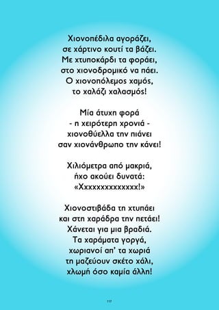 Χιονοπέδιλα αγοράζει, 
σε χάρτινο κουτί τα βάζει. 
Με χτυποκάρδι τα φοράει, 
στο χιονοδρομικό να πάει. 
Ο χιονοπόλεμος χαμός, 
το χαλάζι χαλασμός! 
Μία άτυχη φορά 
- η χειρότερη χρονιά - 
χιονοθύελλα την πιάνει 
σαν χιονάνθρωπο την κάνει! 
Χιλιόμετρα από μακριά, 
ήχο ακούει δυνατά: 
«Χχχχχχχχχχχχχχ!» 
Χιονοστιβάδα τη χτυπάει 
και στη χαράδρα την πετάει! 
Χάνεται για μια βραδιά. 
Tα χαράματα γοργά, 
χωριανοί απ’ τα χωριά 
τη μαζεύουν σκέτο χάλι, 
χλωμή όσο καμία άλλη! 
117 
 