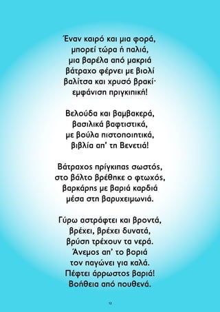 Έναν καιρό και μια φορά, 
μπορεί τώρα ή παλιά, 
μια βαρέλα από μακριά 
βάτραχο φέρνει με βιολί 
βαλίτσα και χρυσό βρακί· 
εμφάνιση πριγκιπική! 
Βελούδα και βαμβακερά, 
βασιλικά βαφτιστικά, 
με βούλα πιστοποιητικά, 
βιβλία απ’ τη Βενετιά! 
Βάτραχος πρίγκιπας σωστός, 
στο βάλτο βρέθηκε ο φτωχός, 
βαρκάρης με βαριά καρδιά 
μέσα στη βαρυχειμωνιά. 
Γύρω αστράφτει και βροντά, 
βρέχει, βρέχει δυνατά, 
βρύση τρέχουν τα νερά. 
Άνεμος απ’ το βοριά 
τον παγώνει για καλά. 
Πέφτει άρρωστος βαριά! 
Βοήθεια από πουθενά. 
12 
 