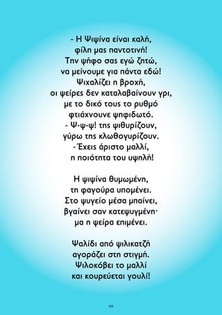 - Η Ψιψίνα είναι καλή, 
φίλη μας παντοτινή! 
Την ψήφο σας εγώ ζητώ, 
να μείνουμε για πάντα εδώ! 
Ψιχαλίζει η βροχή, 
οι ψείρες δεν καταλαβαίνουν γρι, 
με το δικό τους το ρυθμό 
φτιάχνουνε ψηφιδωτό. 
- Ψ-ψ-ψ! της ψιθυρίζουν, 
γύρω της κλωθογυρίζουν. 
- Έχεις άριστο μαλλί, 
η ποιότητα του υψηλή! 
Η ψιψίνα θυμωμένη, 
τη φαγούρα υπομένει. 
Στο ψυγείο μέσα μπαίνει, 
βγαίνει σαν κατεψυγμένη· 
μα η ψείρα επιμένει. 
Ψαλίδι από ψιλικατζή 
αγοράζει στη στιγμή. 
Ψιλοκόβει το μαλλί 
και κουρεύεται γουλί! 
123 
 
