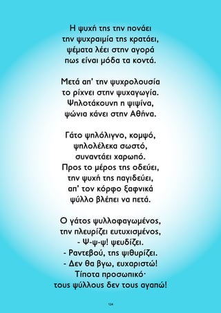 Η ψυχή της την πονάει 
την ψυχραιμία της κρατάει, 
ψέματα λέει στην αγορά 
πως είναι μόδα τα κοντά. 
Μετά απ’ την ψυχρολουσία 
το ρίχνει στην ψυχαγωγία. 
Ψηλοτάκουνη η ψιψίνα, 
ψώνια κάνει στην Αθήνα. 
Γάτο ψηλόλιγνο, κομψό, 
ψηλολέλεκα σωστό, 
συναντάει χαρωπό. 
Προς το μέρος της οδεύει, 
την ψυχή της παγιδεύει, 
απ’ τον κόρφο ξαφνικά 
ψύλλο βλέπει να πετά. 
Ο γάτος ψυλλοφαγωμένος, 
την πλευρίζει ευτυχισμένος, 
- Ψ-ψ-ψ! ψευδίζει. 
- Ραντεβού, της ψιθυρίζει. 
- Δεν θα βγω, ευχαριστώ! 
Τίποτα προσωπικό· 
τους ψύλλους δεν τους αγαπώ! 
124 
 