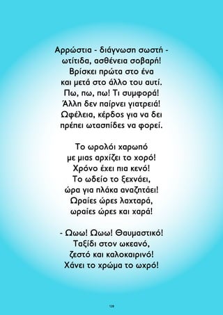 Αρρώστια - διάγνωση σωστή - 
ωτίτιδα, ασθένεια σοβαρή! 
Βρίσκει πρώτα στο ένα 
και μετά στο άλλο του αυτί. 
Πω, πω, πω! Τι συμφορά! 
Άλλη δεν παίρνει γιατρειά! 
Ωφέλεια, κέρδος για να δει 
πρέπει ωτασπίδες να φορεί. 
Το ωρολόι χαρωπό 
με μιας αρχίζει το χορό! 
Χρόνο έχει πια κενό! 
Το ωδείο το ξεχνάει, 
ώρα για πλάκα αναζητάει! 
Ωραίες ώρες λαχταρά, 
ωραίες ώρες και χαρά! 
- Ωωω! Ωωω! Θαυμαστικό! 
Ταξίδι στον ωκεανό, 
ζεστό και καλοκαιρινό! 
Χάνει το χρώμα το ωχρό! 
128 
 