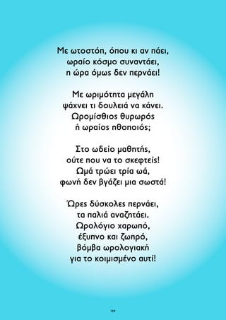 Με ωτοστόπ, όπου κι αν πάει, 
ωραίο κόσμο συναντάει, 
η ώρα όμως δεν περνάει! 
Με ωριμότητα μεγάλη 
ψάχνει τι δουλειά να κάνει. 
Ωρομίσθιος θυρωρός 
ή ωραίος ηθοποιός; 
Στο ωδείο μαθητής, 
ούτε που να το σκεφτείς! 
Ωμά τρώει τρία ωά, 
φωνή δεν βγάζει μια σωστά! 
Ώρες δύσκολες περνάει, 
τα παλιά αναζητάει. 
Ωρολόγιο χαρωπό, 
έξυπνο και ζωηρό, 
βόμβα ωρολογιακή 
για το κοιμισμένο αυτί! 
129 
 