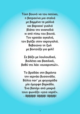 Τύχη βουνό να του πετύχει, 
η βατραχίνα μια σταλιά 
με βαμμένα τα μαλλιά 
και βερικοκί γυαλιά 
βλέπει την αναποδιά 
κι από πίσω του βουτά. 
Τον κρατάει αγκαλιά, 
τον βγάζει στην ακρογιαλιά. 
Βεβαιώνει τη ζωή 
με βεντούζα για φιλί! 
Σε βάζο με λουλουδικό, 
βιολέτες και βασιλικό, 
βαθύ της λέει «ευχαριστώ!». 
Το βραδάκι στη βεράντα 
την κερνάει βυσσινάδα. 
Βόλτα παν’ με φεγγαράδα 
μία όμορφη βαρκάδα. 
Ένα βαπόρι από μακριά 
τους φωνάζει «γεια χαρά!». 
- Ββββββ! Βββββ! Βββββ! 
14 
 
